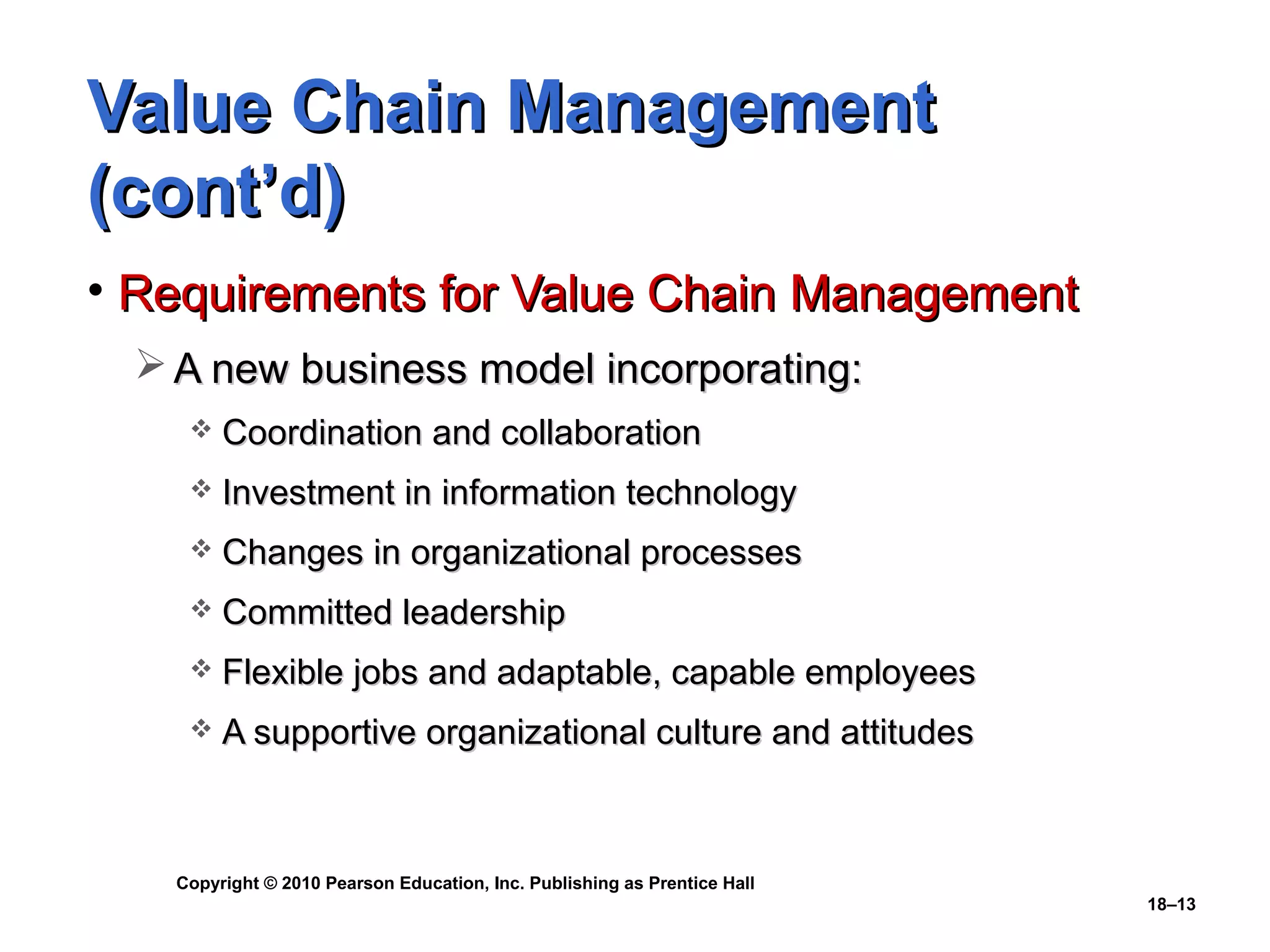 Value Chain Management
(cont’d)
• Requirements for Value Chain Management
  A new business model incorporating:
       Coordination and collaboration
       Investment in information technology
       Changes in organizational processes
       Committed leadership
       Flexible jobs and adaptable, capable employees
       A supportive organizational culture and attitudes



   Copyright © 2010 Pearson Education, Inc. Publishing as Prentice Hall
                                                                          18–13
 