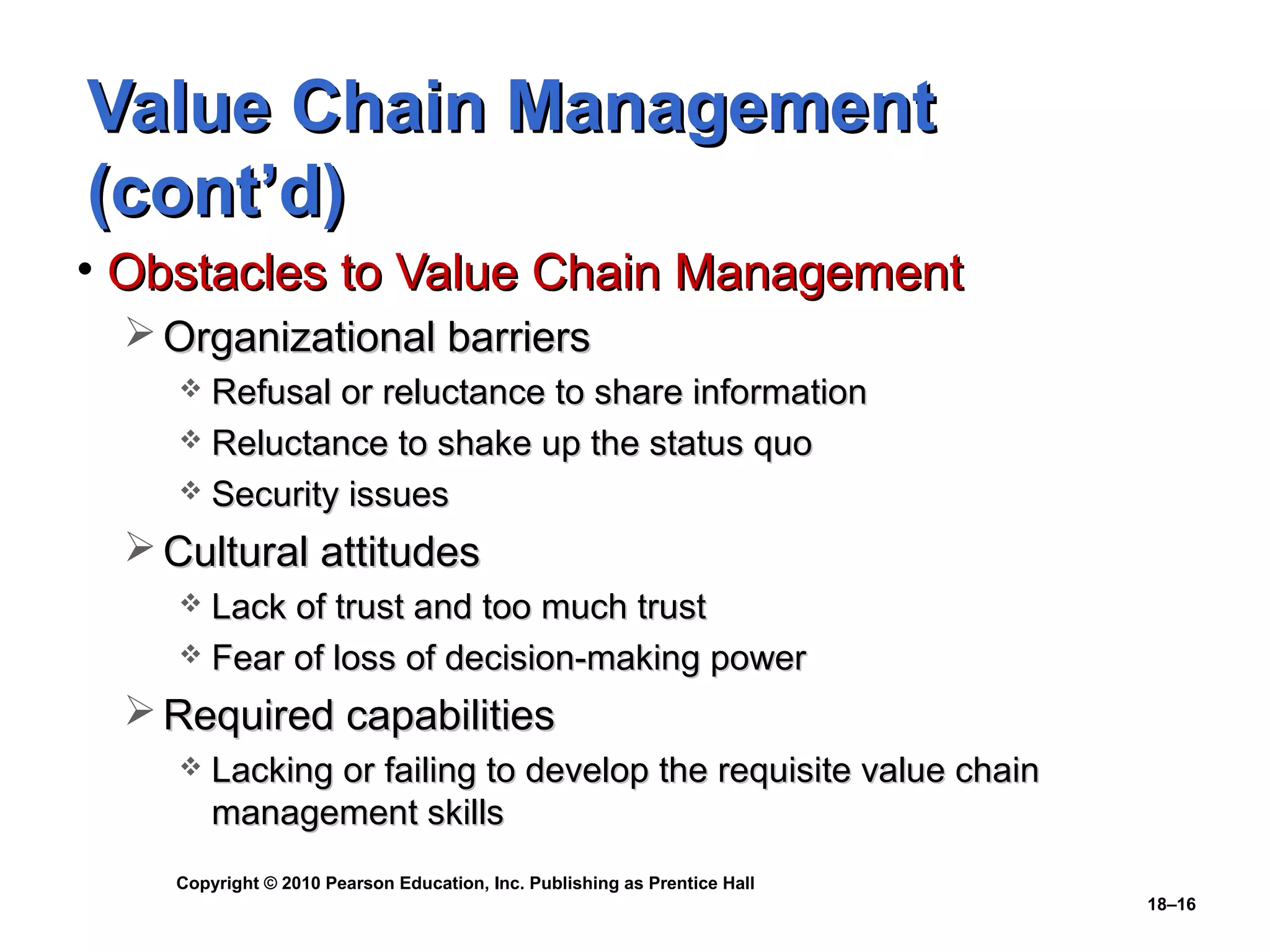 Value Chain Management
(cont’d)
• Obstacles to Value Chain Management
  Organizational barriers
     Refusal or reluctance to share information
     Reluctance to shake up the status quo
     Security issues

  Cultural attitudes
     Lack of trust and too much trust
     Fear of loss of decision-making power

  Required capabilities
       Lacking or failing to develop the requisite value chain
        management skills
    Copyright © 2010 Pearson Education, Inc. Publishing as Prentice Hall
                                                                           18–16
 