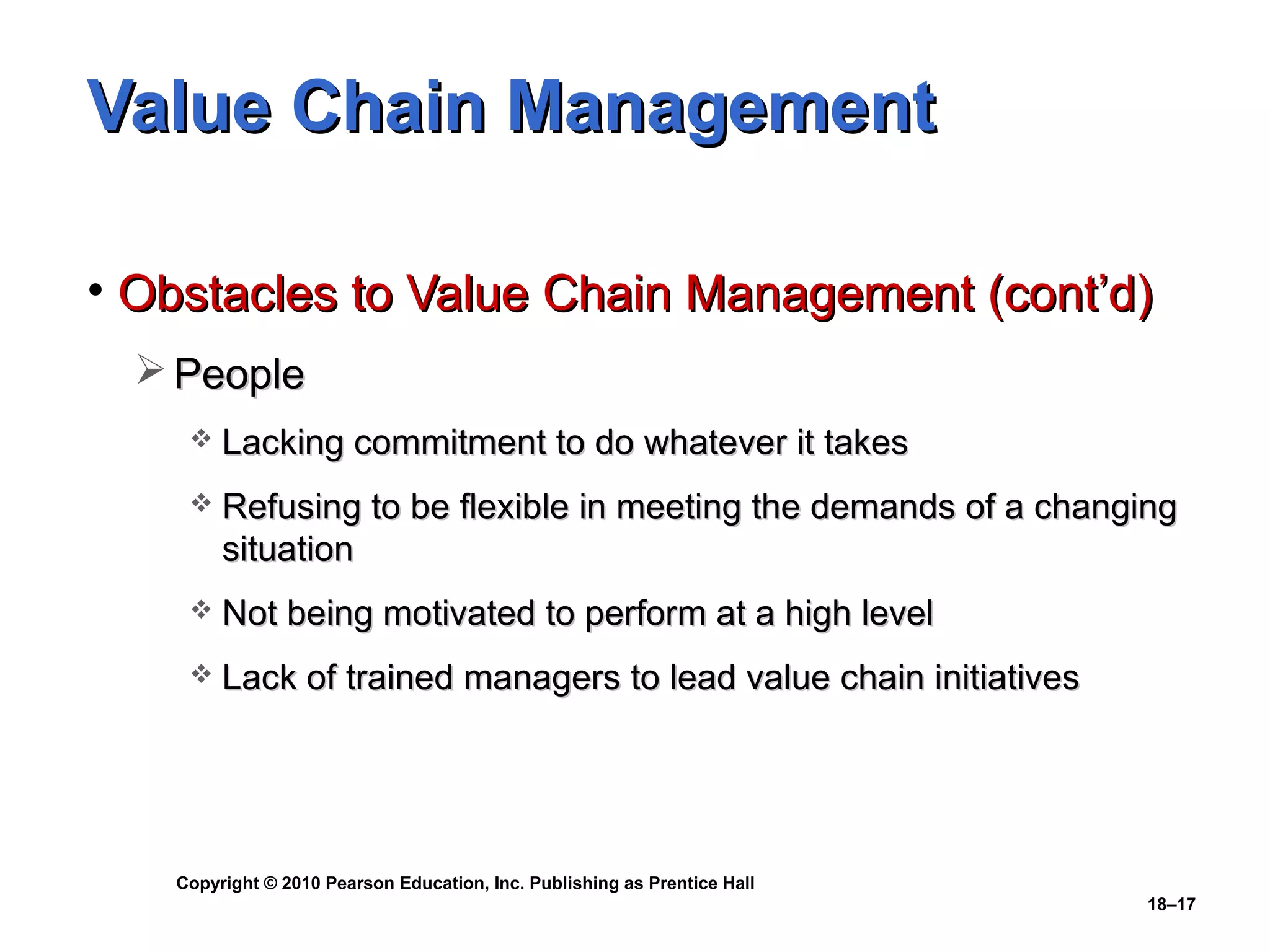 Value Chain Management

• Obstacles to Value Chain Management (cont’d)
   People
       Lacking commitment to do whatever it takes
       Refusing to be flexible in meeting the demands of a changing
        situation
       Not being motivated to perform at a high level
       Lack of trained managers to lead value chain initiatives




   Copyright © 2010 Pearson Education, Inc. Publishing as Prentice Hall
                                                                          18–17
 
