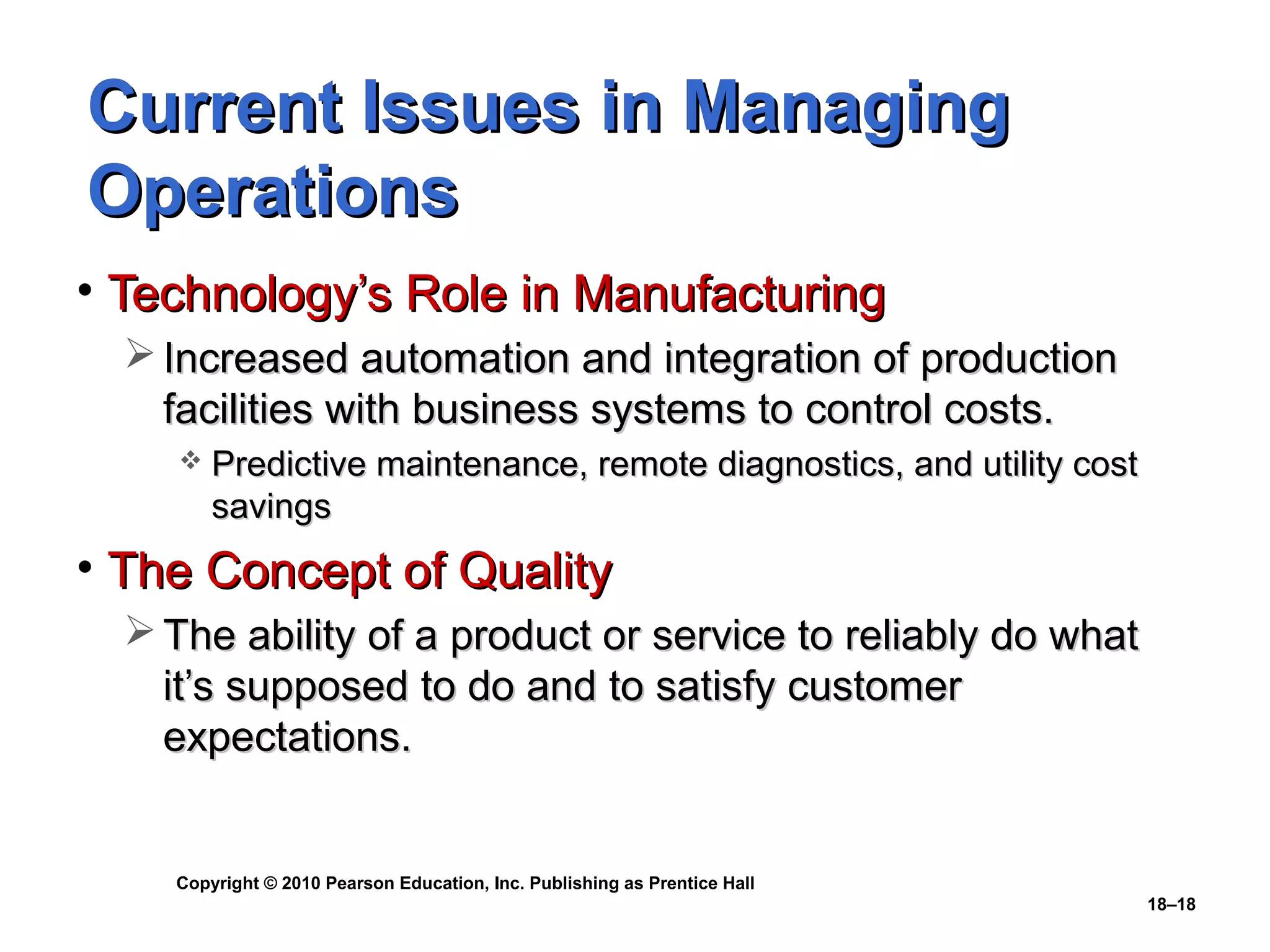 Current Issues in Managing
Operations
• Technology’s Role in Manufacturing
   Increased automation and integration of production
    facilities with business systems to control costs.
        Predictive maintenance, remote diagnostics, and utility cost
         savings
• The Concept of Quality
   The ability of a product or service to reliably do what
    it’s supposed to do and to satisfy customer
    expectations.


    Copyright © 2010 Pearson Education, Inc. Publishing as Prentice Hall
                                                                           18–18
 
