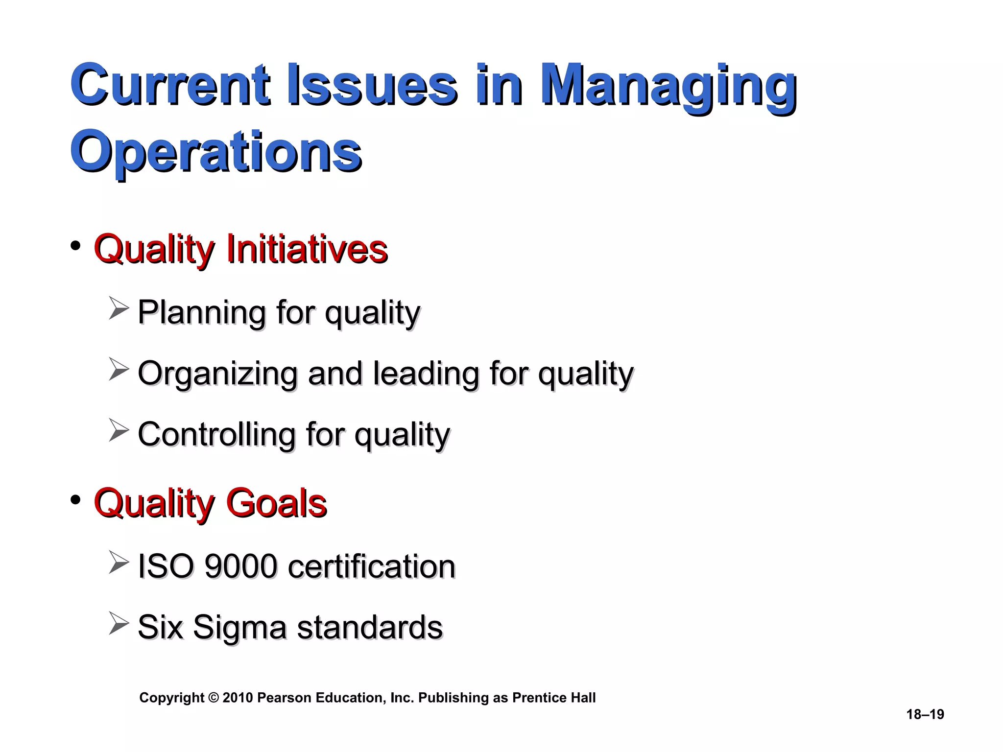 Current Issues in Managing
Operations
• Quality Initiatives
   Planning for quality
   Organizing and leading for quality
   Controlling for quality

• Quality Goals
   ISO 9000 certification
   Six Sigma standards

    Copyright © 2010 Pearson Education, Inc. Publishing as Prentice Hall
                                                                           18–19
 