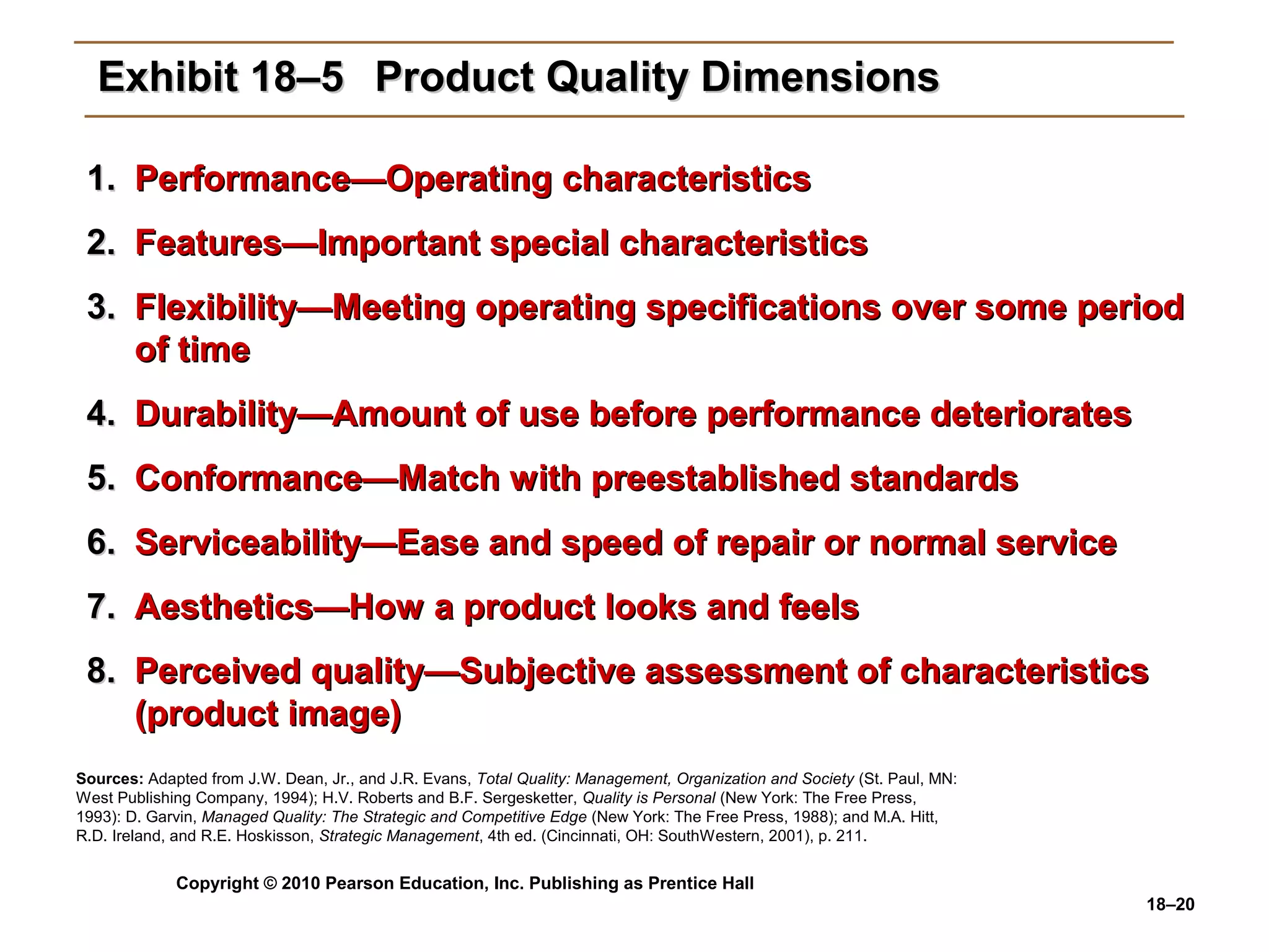 Exhibit 18–5 Product Quality Dimensions

 1. Performance—Operating characteristics
 2. Features—Important special characteristics
 3. Flexibility—Meeting operating specifications over some period
    of time
 4. Durability—Amount of use before performance deteriorates
 5. Conformance—Match with preestablished standards
 6. Serviceability—Ease and speed of repair or normal service
 7. Aesthetics—How a product looks and feels
 8. Perceived quality—Subjective assessment of characteristics
    (product image)
Sources: Adapted from J.W. Dean, Jr., and J.R. Evans, Total Quality: Management, Organization and Society (St. Paul, MN:
West Publishing Company, 1994); H.V. Roberts and B.F. Sergesketter, Quality is Personal (New York: The Free Press,
1993): D. Garvin, Managed Quality: The Strategic and Competitive Edge (New York: The Free Press, 1988); and M.A. Hitt,
R.D. Ireland, and R.E. Hoskisson, Strategic Management, 4th ed. (Cincinnati, OH: SouthWestern, 2001), p. 211.


             Copyright © 2010 Pearson Education, Inc. Publishing as Prentice Hall
                                                                                                                           18–20
 