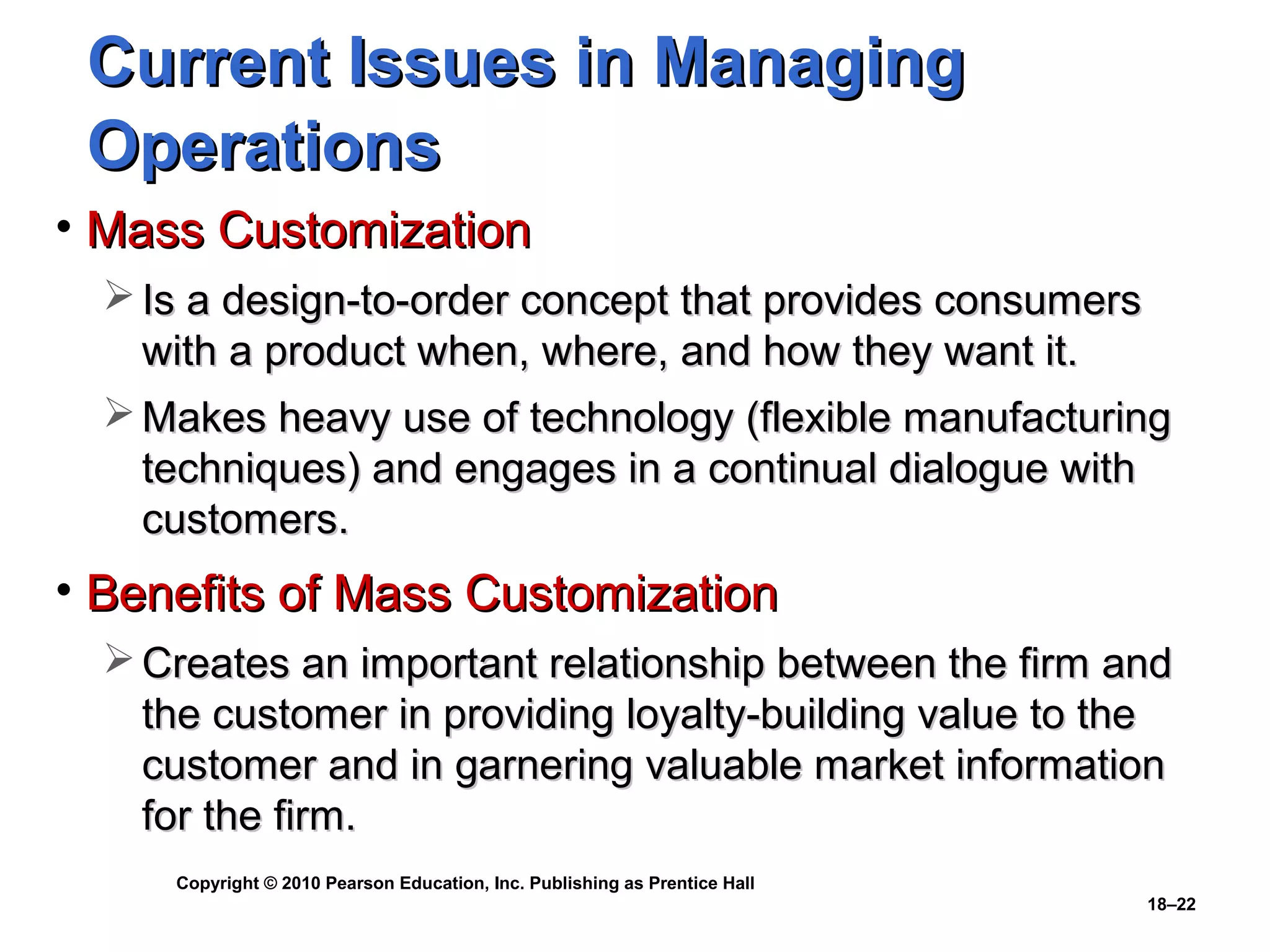 Current Issues in Managing
 Operations
• Mass Customization
   Is a design-to-order concept that provides consumers
    with a product when, where, and how they want it.
   Makes heavy use of technology (flexible manufacturing
    techniques) and engages in a continual dialogue with
    customers.
• Benefits of Mass Customization
   Creates an important relationship between the firm and
    the customer in providing loyalty-building value to the
    customer and in garnering valuable market information
    for the firm.
     Copyright © 2010 Pearson Education, Inc. Publishing as Prentice Hall
                                                                            18–22
 
