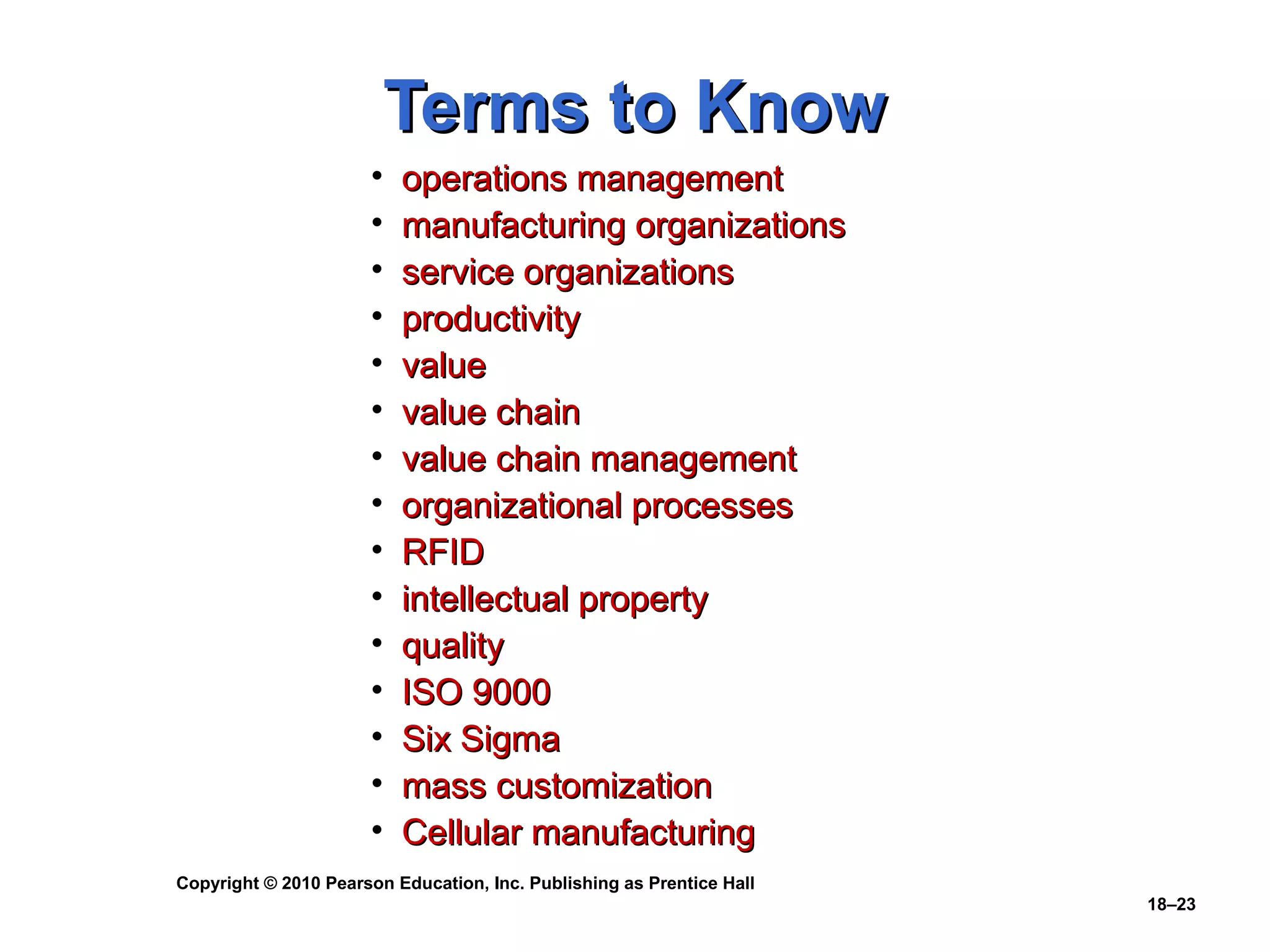 Terms to Know
                      •   operations management
                      •   manufacturing organizations
                      •   service organizations
                      •   productivity
                      •   value
                      •   value chain
                      •   value chain management
                      •   organizational processes
                      •   RFID
                      •   intellectual property
                      •   quality
                      •   ISO 9000
                      •   Six Sigma
                      •   mass customization
                      •   Cellular manufacturing
Copyright © 2010 Pearson Education, Inc. Publishing as Prentice Hall
                                                                       18–23
 