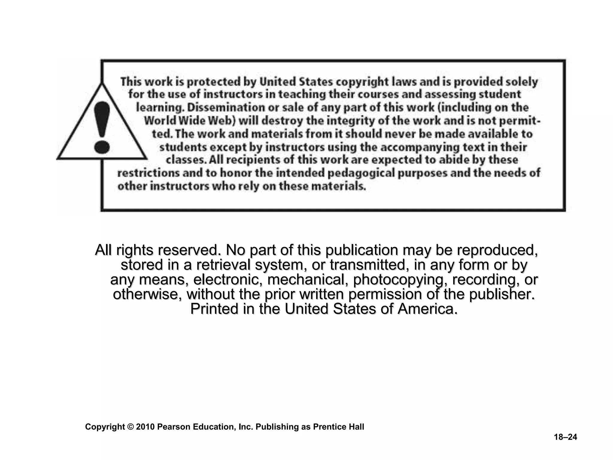 All rights reserved. No part of this publication may be reproduced,
       stored in a retrieval system, or transmitted, in any form or by
     any means, electronic, mechanical, photocopying, recording, or
     otherwise, without the prior written permission of the publisher.
                  Printed in the United States of America.




Copyright © 2010 Pearson Education, Inc. Publishing as Prentice Hall
                                                                         18–24
 