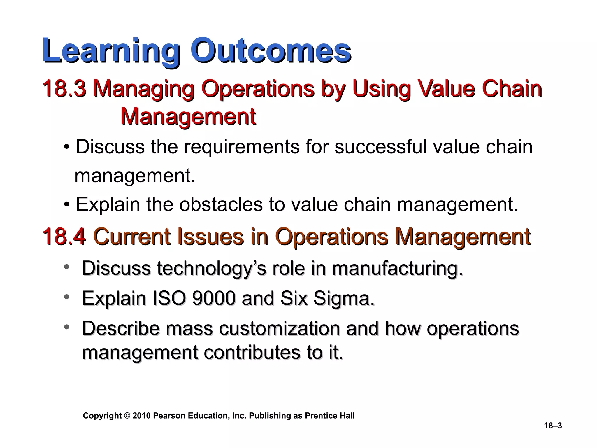 Learning Outcomes
18.3 Managing Operations by Using Value Chain
       Management
  • Discuss the requirements for successful value chain
    management.
  • Explain the obstacles to value chain management.
18.4 Current Issues in Operations Management
  • Discuss technology’s role in manufacturing.
  • Explain ISO 9000 and Six Sigma.
  • Describe mass customization and how operations
    management contributes to it.

    Copyright © 2010 Pearson Education, Inc. Publishing as Prentice Hall
                                                                           18–3
 