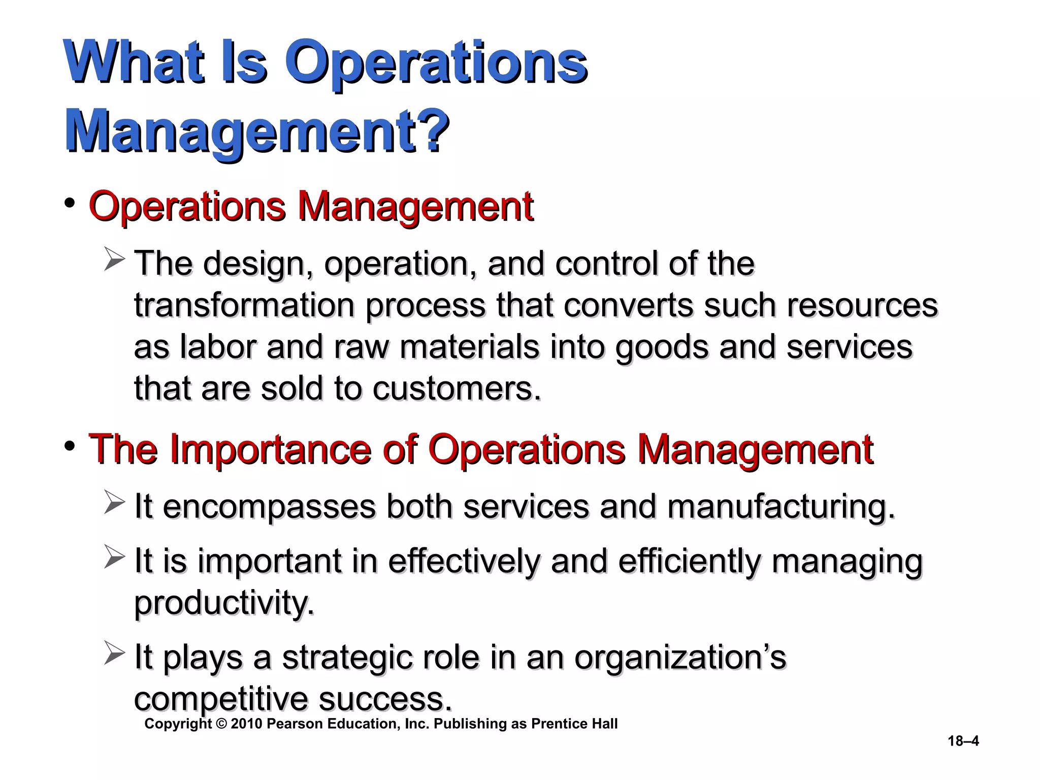 What Is Operations
Management?
• Operations Management
  The design, operation, and control of the
   transformation process that converts such resources
   as labor and raw materials into goods and services
   that are sold to customers.
• The Importance of Operations Management
  It encompasses both services and manufacturing.
  It is important in effectively and efficiently managing
   productivity.
  It plays a strategic role in an organization’s
   competitive success.
    Copyright © 2010 Pearson Education, Inc. Publishing as Prentice Hall
                                                                           18–4
 