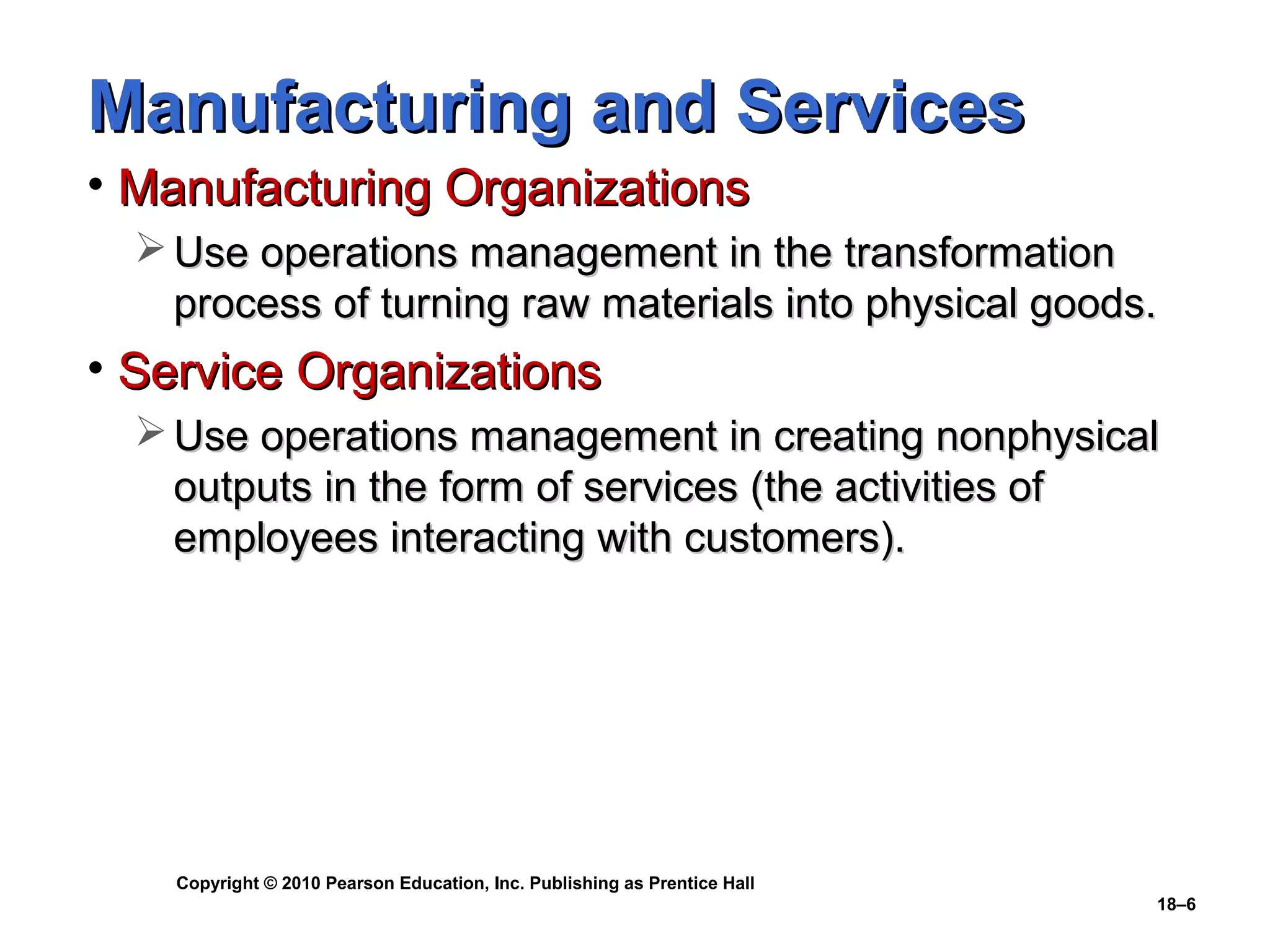 Manufacturing and Services
• Manufacturing Organizations
   Use operations management in the transformation
    process of turning raw materials into physical goods.
• Service Organizations
   Use operations management in creating nonphysical
    outputs in the form of services (the activities of
    employees interacting with customers).




    Copyright © 2010 Pearson Education, Inc. Publishing as Prentice Hall
                                                                           18–6
 