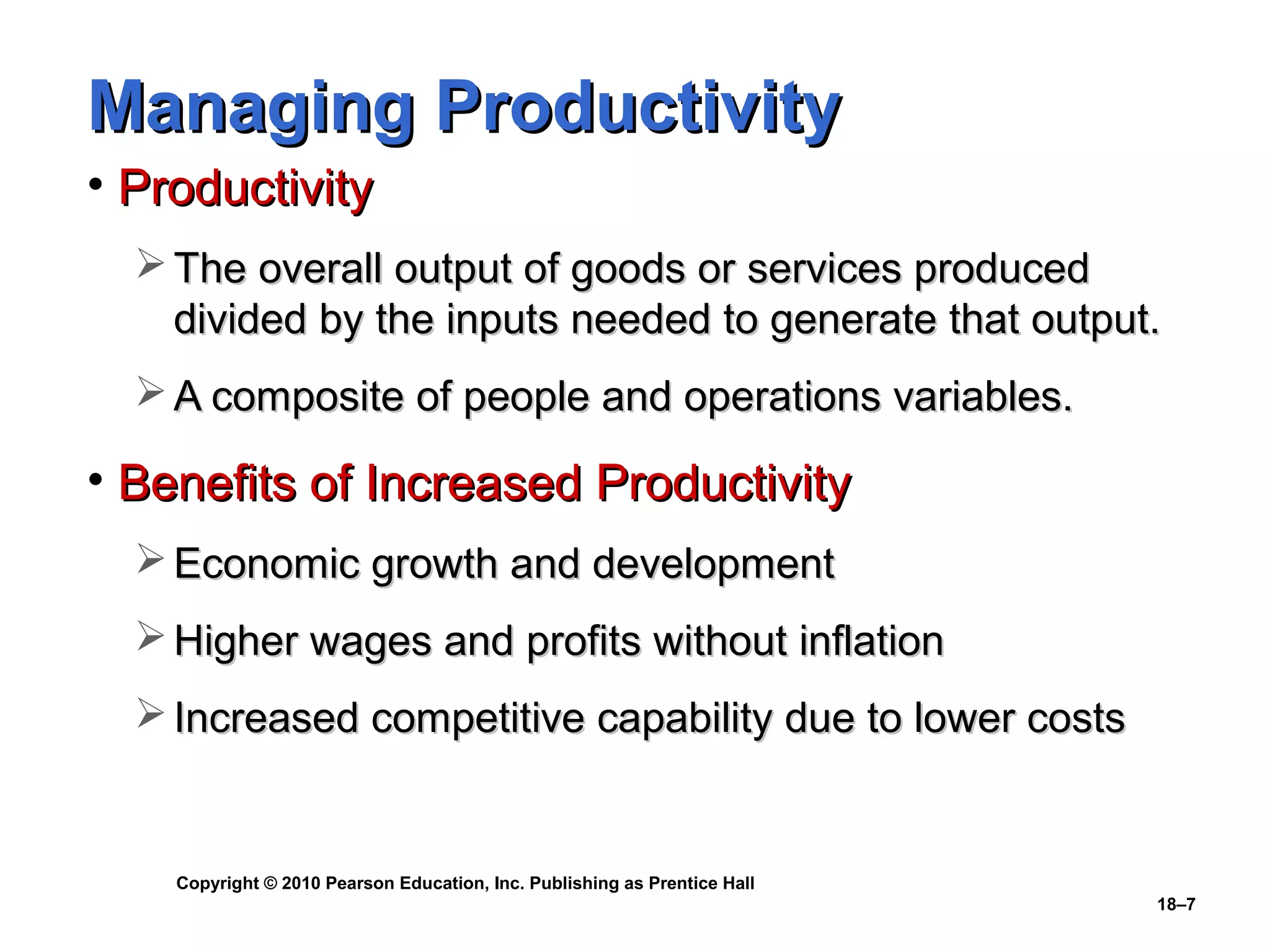 Managing Productivity
• Productivity
   The overall output of goods or services produced
    divided by the inputs needed to generate that output.
   A composite of people and operations variables.

• Benefits of Increased Productivity
   Economic growth and development
   Higher wages and profits without inflation
   Increased competitive capability due to lower costs


    Copyright © 2010 Pearson Education, Inc. Publishing as Prentice Hall
                                                                           18–7
 