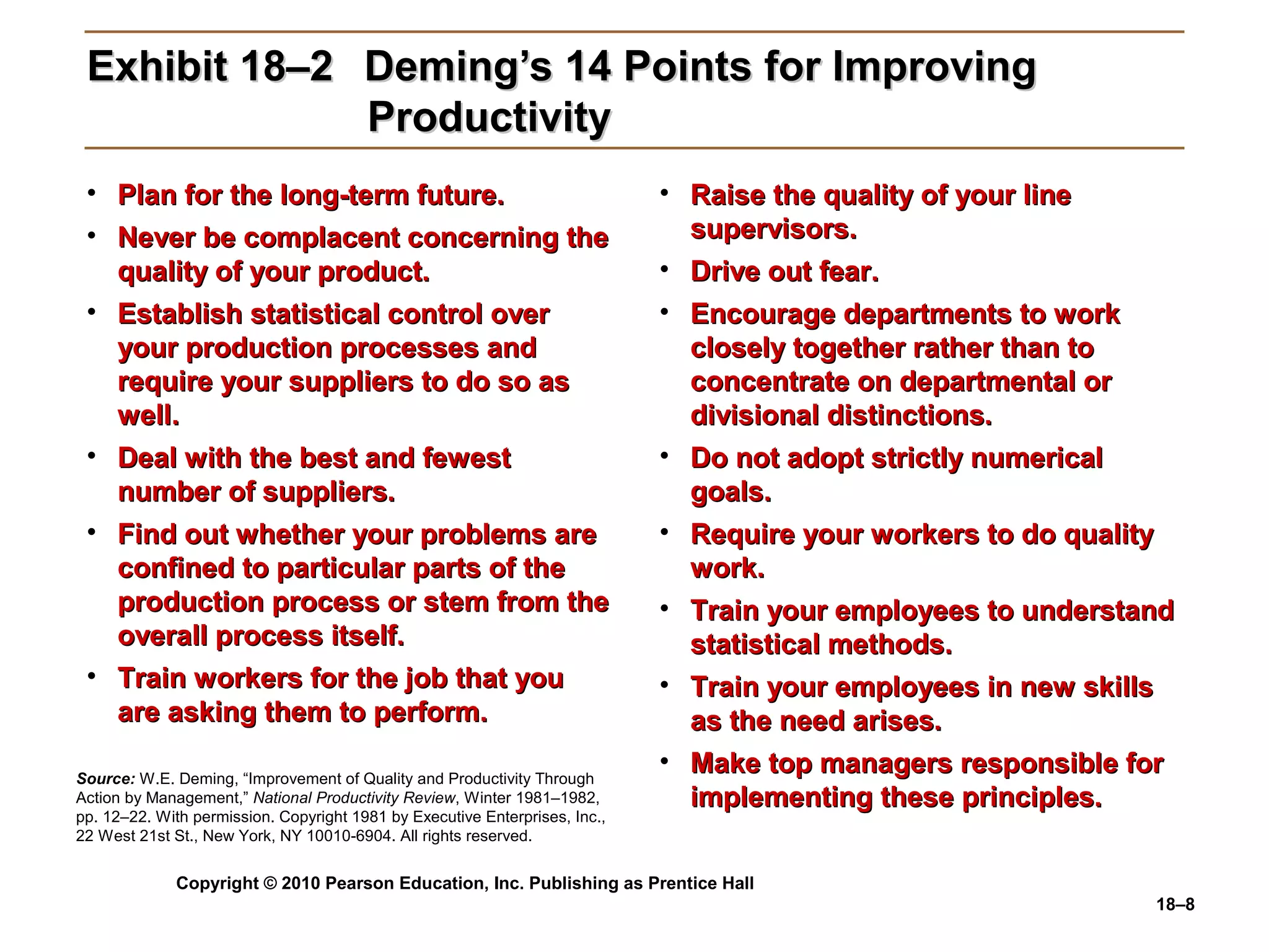 Exhibit 18–2 Deming’s 14 Points for Improving
              Productivity
 • Plan for the long-term future.                                            • Raise the quality of your line
 • Never be complacent concerning the                                          supervisors.
   quality of your product.                                                  • Drive out fear.
 • Establish statistical control over                                        • Encourage departments to work
   your production processes and                                               closely together rather than to
   require your suppliers to do so as                                          concentrate on departmental or
   well.                                                                       divisional distinctions.
 • Deal with the best and fewest                                             • Do not adopt strictly numerical
   number of suppliers.                                                        goals.
 • Find out whether your problems are                                        • Require your workers to do quality
   confined to particular parts of the                                         work.
   production process or stem from the                                       • Train your employees to understand
   overall process itself.                                                     statistical methods.
 • Train workers for the job that you                                        • Train your employees in new skills
   are asking them to perform.                                                 as the need arises.
Source: W.E. Deming, “Improvement of Quality and Productivity Through
                                                                             • Make top managers responsible for
Action by Management,” National Productivity Review, Winter 1981–1982,         implementing these principles.
pp. 12–22. With permission. Copyright 1981 by Executive Enterprises, Inc.,
22 West 21st St., New York, NY 10010-6904. All rights reserved.


             Copyright © 2010 Pearson Education, Inc. Publishing as Prentice Hall
                                                                                                               18–8
 