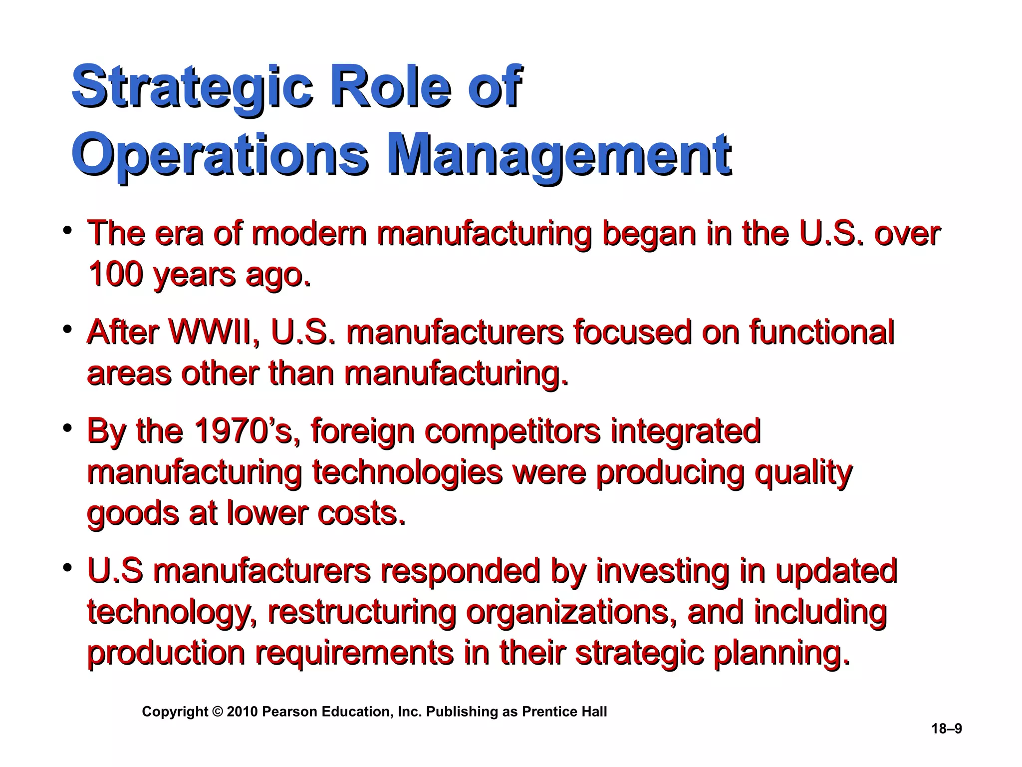 Strategic Role of
Operations Management
• The era of modern manufacturing began in the U.S. over
  100 years ago.
• After WWII, U.S. manufacturers focused on functional
  areas other than manufacturing.
• By the 1970’s, foreign competitors integrated
  manufacturing technologies were producing quality
  goods at lower costs.
• U.S manufacturers responded by investing in updated
  technology, restructuring organizations, and including
  production requirements in their strategic planning.
     Copyright © 2010 Pearson Education, Inc. Publishing as Prentice Hall
                                                                            18–9
 
