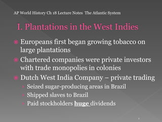 AP World History Ch 18 Lecture Notes The Atlantic System

Europeans first began growing tobacco on
large plantations
 Chartered companies were private investors
with trade monopolies in colonies
 Dutch West India Company – private trading


› Seized sugar-producing areas in Brazil
› Shipped slaves to Brazil
› Paid stockholders huge dividends
1

 