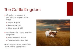 The Cattle Kingdom 
 Growing economy + 
population = give us the 
beef! 
 Texas  $3-6 
 Kansas  $38 
 New York  $80 
 Most popular breed was the 
longhorn 
 Needed little water 
 Survive harsh weather 
How do you move them from 
Texas to the east coast? 
 