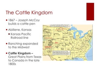 The Cattle Kingdom 
 1867 – Joseph McCoy 
builds a cattle pen 
 Abiliene, Kansas 
 Kansas Pacific 
Railroad line 
 Ranching expanded 
to the Midwest 
 Cattle Kingdom – 
Great Plains from Texas 
to Canada in the late 
1800s 
 