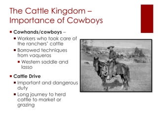 The Cattle Kingdom – 
Importance of Cowboys 
 Cowhands/cowboys – 
 Workers who took care of 
the ranchers’ cattle 
 Borrowed techniques 
from vaqueros 
 Western saddle and 
lasso 
 Cattle Drive 
 Important and dangerous 
duty 
 Long journey to herd 
cattle to market or 
grazing 
 