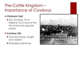 The Cattle Kingdom – 
Importance of Cowboys 
 Chisholm Trail 
 San Antonio, TX to 
Abilene, KS is one of the 
first and most popular 
routes 
 Cowboy Life 
 Can be rowdy, rough, 
and violent 
 Disorderly behavior 
 