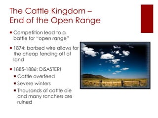 The Cattle Kingdom – 
End of the Open Range 
 Competition lead to a 
battle for “open range” 
 1874: barbed wire allows for 
the cheap fencing off of 
land 
 1885-1886: DISASTER! 
 Cattle overfeed 
 Severe winters 
 Thousands of cattle die 
and many ranchers are 
ruined 
 