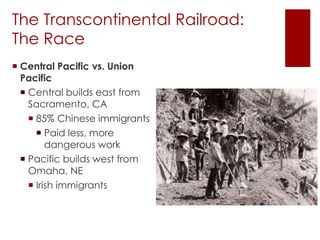The Transcontinental Railroad: 
The Race 
 Central Pacific vs. Union 
Pacific 
 Central builds east from 
Sacramento, CA 
 85% Chinese immigrants 
 Paid less, more 
dangerous work 
 Pacific builds west from 
Omaha, NE 
 Irish immigrants 
 