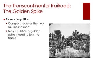The Transcontinental Railroad: 
The Golden Spike 
 Promontory, Utah 
 Congress requires the two 
rail lines to meet 
 May 10, 1869, a golden 
spike is used to join the 
tracks 
 
