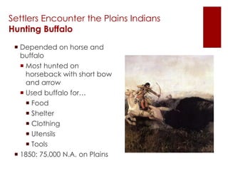 Settlers Encounter the Plains Indians 
Hunting Buffalo 
 Depended on horse and 
buffalo 
 Most hunted on 
horseback with short bow 
and arrow 
 Used buffalo for… 
 Food 
 Shelter 
 Clothing 
 Utensils 
 Tools 
 1850: 75,000 N.A. on Plains 
 