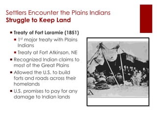 Settlers Encounter the Plains Indians 
Struggle to Keep Land 
 Treaty of Fort Laramie (1851) 
 1st major treaty with Plains 
Indians 
 Treaty at Fort Atkinson, NE 
 Recognized Indian claims to 
most of the Great Plains 
 Allowed the U.S. to build 
forts and roads across their 
homelands 
 U.S. promises to pay for any 
damage to Indian lands 
 