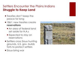 Settlers Encounter the Plains Indians 
Struggle to Keep Land 
 Treaties don’t keep the 
peace for long 
 1861: new treaties create 
reservations 
 An area of federal land 
set aside for N.A.s 
 Expected to stay on 
reservations 
 Settlers cross Sioux hunting 
grounds, U.S. gov. builds 
forts to protect settlers 
 Sioux bring war 
 