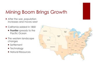Mining Boom Brings Growth 
 After the war, population 
increases and moves west 
 California added in 1850 
 Frontier spreads to the 
Pacific Ocean 
 The western landscape 
changes 
 Settlement 
 Technology 
 Natural Resources 
 