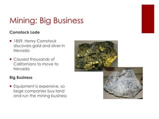 Mining: Big Business 
Comstock Lode 
 1859, Henry Comstock 
discovers gold and silver in 
Nevada 
 Caused thousands of 
Californians to move to 
Nevada 
Big Business 
 Equipment is expensive, so 
large companies buy land 
and run the mining business 
 