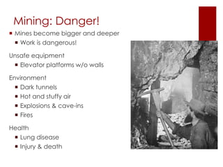 Mining: Danger! 
 Mines become bigger and deeper 
 Work is dangerous! 
Unsafe equipment 
 Elevator platforms w/o walls 
Environment 
 Dark tunnels 
 Hot and stuffy air 
 Explosions & cave-ins 
 Fires 
Health 
 Lung disease 
 Injury & death 
 
