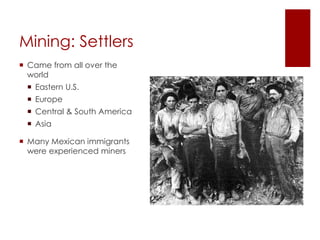 Mining: Settlers 
 Came from all over the 
world 
 Eastern U.S. 
 Europe 
 Central & South America 
 Asia 
 Many Mexican immigrants 
were experienced miners 
 