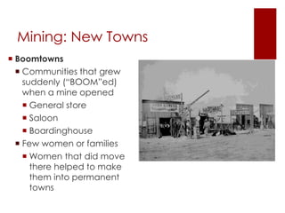 Mining: New Towns 
 Boomtowns 
 Communities that grew 
suddenly (“BOOM”ed) 
when a mine opened 
 General store 
 Saloon 
 Boardinghouse 
 Few women or families 
 Women that did move 
there helped to make 
them into permanent 
towns 
 