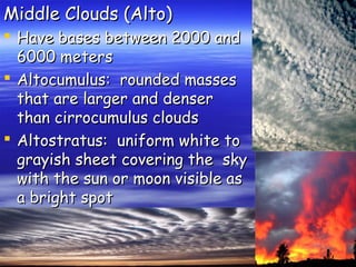 Middle Clouds (Alto)

 Have bases between 2000 and
6000 meters
 Altocumulus: rounded masses
that are larger and denser
than cirrocumulus clouds
 Altostratus: uniform white to
grayish sheet covering the sky
with the sun or moon visible as
a bright spot

 