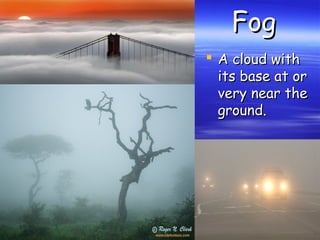 Fog
 A cloud with
its base at or
very near the
ground.

 
