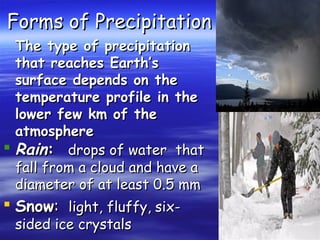 Forms of Precipitation
The type of precipitation
that reaches Earth’s
surface depends on the
temperature profile in the
lower few km of the
atmosphere
 Rain: drops of water that
fall from a cloud and have a
diameter of at least 0.5 mm

 Snow: light, fluffy, sixsided ice crystals

 
