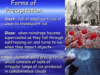 Forms of
Precipitation
Sleet: fall of small particles of
clear to translucent ice
Glaze: when raindrops become
supercooled as they fall through
subfreezing air and turns to ice
when they impact objects
 Hail: form of solid precipitation
which consists of balls of
irregular lumps of ice produced
in cumulonimbus clouds

 