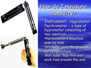 How do I measure
humidity?
 Instrument: Hygrometer
 Psychrometer : a type of
hygrometer consisting of
two identical
thermometers mounted
side by side
 Dry bulb: give the present
air temperature
 Wet bulb: has thin wet
wick tied around the end

 