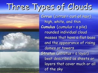 Three Types of CloudsThree Types of Clouds
CirrusCirrus ((cirruscirrus = curl of hair)= curl of hair)
high, white, and thinhigh, white, and thin
CumulusCumulus ((cumuluscumulus = a pile)= a pile)
rounded individual cloudrounded individual cloud
masses that have a flat basemasses that have a flat base
and the appearance of risingand the appearance of rising
domes or towersdomes or towers
StratusStratus ((stratusstratus = a layer)= a layer)
best described as sheets orbest described as sheets or
layers that cover much or alllayers that cover much or all
of the skyof the sky
 
