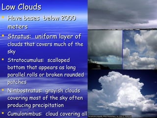 Low CloudsLow Clouds
 Have bases below 2000Have bases below 2000
metersmeters
 Stratus: uniform layer ofStratus: uniform layer of
clouds that covers much of theclouds that covers much of the
skysky
 Stratocumulus: scallopedStratocumulus: scalloped
bottom that appears as longbottom that appears as long
parallel rolls or broken roundedparallel rolls or broken rounded
patchespatches
 Nimbostratus: grayish cloudsNimbostratus: grayish clouds
covering most of the sky oftencovering most of the sky often
producing precipitationproducing precipitation
 Cumulonimbus: cloud covering allCumulonimbus: cloud covering all
 