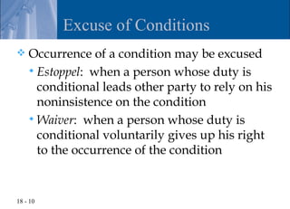 Excuse of Conditions
   Occurrence of a condition may be excused
     Estoppel: when a person whose duty is
      conditional leads other party to rely on his
      noninsistence on the condition
     Waiver: when a person whose duty is
      conditional voluntarily gives up his right
      to the occurrence of the condition


18 - 10
 