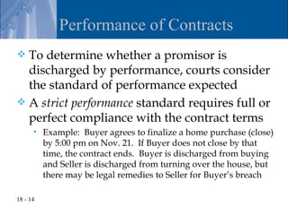 Performance of Contracts
 To determine whether a promisor is
  discharged by performance, courts consider
  the standard of performance expected
 A strict performance standard requires full or
  perfect compliance with the contract terms
         Example: Buyer agrees to finalize a home purchase (close)
          by 5:00 pm on Nov. 21. If Buyer does not close by that
          time, the contract ends. Buyer is discharged from buying
          and Seller is discharged from turning over the house, but
          there may be legal remedies to Seller for Buyer’s breach

18 - 14
 