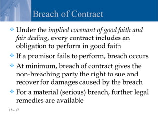 Breach of Contract
 Under the implied covenant of good faith and
  fair dealing, every contract includes an
  obligation to perform in good faith
 If a promisor fails to perform, breach occurs
 At minimum, breach of contract gives the
  non-breaching party the right to sue and
  recover for damages caused by the breach
 For a material (serious) breach, further legal
  remedies are available
18 - 17
 