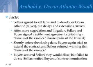 Arnhold v. Ocean Atlantic Woodla
   Facts:
       Sellers agreed to sell farmland to developer Ocean
        Atlantic (Buyer), but delays and extensions ensued
       After more negotiation and litigation, Sellers and
        Buyer signed a settlement agreement containing a
        “time is of the essence” clause (basis of the lawsuit)
       Shortly before the closing date, Buyers again tried to
        extend the contract and Sellers refused, warning that
        “time is of the essence”
       Buyers assured Sellers they would close, but failed to
        do so; Sellers notifed Buyers of contract termination
18 - 19
 
