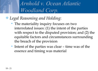 Arnhold v. Ocean Atlantic
             Woodland Corp.
   Legal Reasoning and Holding:
         The materiality inquiry focuses on two
          interrelated issues: (1) the intent of the parties
          with respect to the disputed provision; and (2) the
          equitable factors and circumstances surrounding
          the breach of the provision
         Intent of the parties was clear – time was of the
          essence and timing was material



18 - 21
 