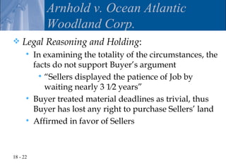 Arnhold v. Ocean Atlantic
             Woodland Corp.
   Legal Reasoning and Holding:
         In examining the totality of the circumstances, the
          facts do not support Buyer’s argument
            “Sellers displayed the patience of Job by
             waiting nearly 3 1⁄2 years”
         Buyer treated material deadlines as trivial, thus
          Buyer has lost any right to purchase Sellers’ land
         Affirmed in favor of Sellers



18 - 22
 