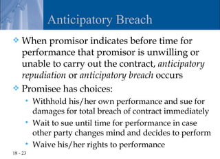 Anticipatory Breach
 When promisor indicates before time for
  performance that promisor is unwilling or
  unable to carry out the contract, anticipatory
  repudiation or anticipatory breach occurs
 Promisee has choices:
         Withhold his/her own performance and sue for
          damages for total breach of contract immediately
         Wait to sue until time for performance in case
          other party changes mind and decides to perform
         Waive his/her rights to performance
18 - 23
 