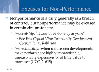 Excuses for Non-Performance
   Nonperformance of a duty generally is a breach
    of contract, but nonperformance may be excused
    in certain circumstances:
         Impossibility: “it cannot be done by anyone”
            See East Capitol View Community Development
             Corporation v. Robinson
         Impracticability: when unforeseen developments
          make performance highly impracticable,
          unreasonably expensive, or of little value to
          promisee (UCC 2–615)
18 - 24
 