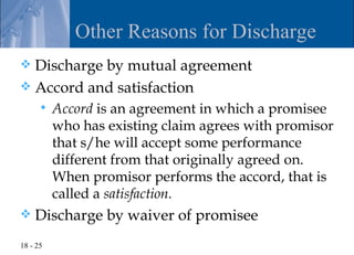 Other Reasons for Discharge
 Discharge by mutual agreement
 Accord and satisfaction
         Accord is an agreement in which a promisee
          who has existing claim agrees with promisor
          that s/he will accept some performance
          different from that originally agreed on.
          When promisor performs the accord, that is
          called a satisfaction.
   Discharge by waiver of promisee
18 - 25
 
