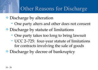 Other Reasons for Discharge
   Discharge by alteration
         One party alters and other does not consent
   Discharge by statute of limitations
       One party takes too long to bring lawsuit
       UCC 2–725: four-year statute of limitations
        for contracts involving the sale of goods
   Discharge by decree of bankruptcy


18 - 26
 