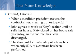 Test Your Knowledge
   True=A, False = B
       When a condition precedent occurs, the
        contract arises, creating duties to perform
       John agrees to work as Katy’s realtor until he
        sells her house. Katy closed on her house sale
        yesterday, so the contract has been
        discharged.
       The standard for materiality of a breach is
        when only 50% of a contract has been
        performed
18 - 28
 