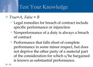 Test Your Knowledge
   True=A, False = B
       Legal remedies for breach of contract include
        specific performance or injunction
       Nonperformance of a duty is always a breach
        of contract
       Performance that falls short of complete
        performance in some minor respect, but does
        not deprive the other party of a material part
        of the consideration for which s/he bargained
        is known as substantial performance.
18 - 29
 